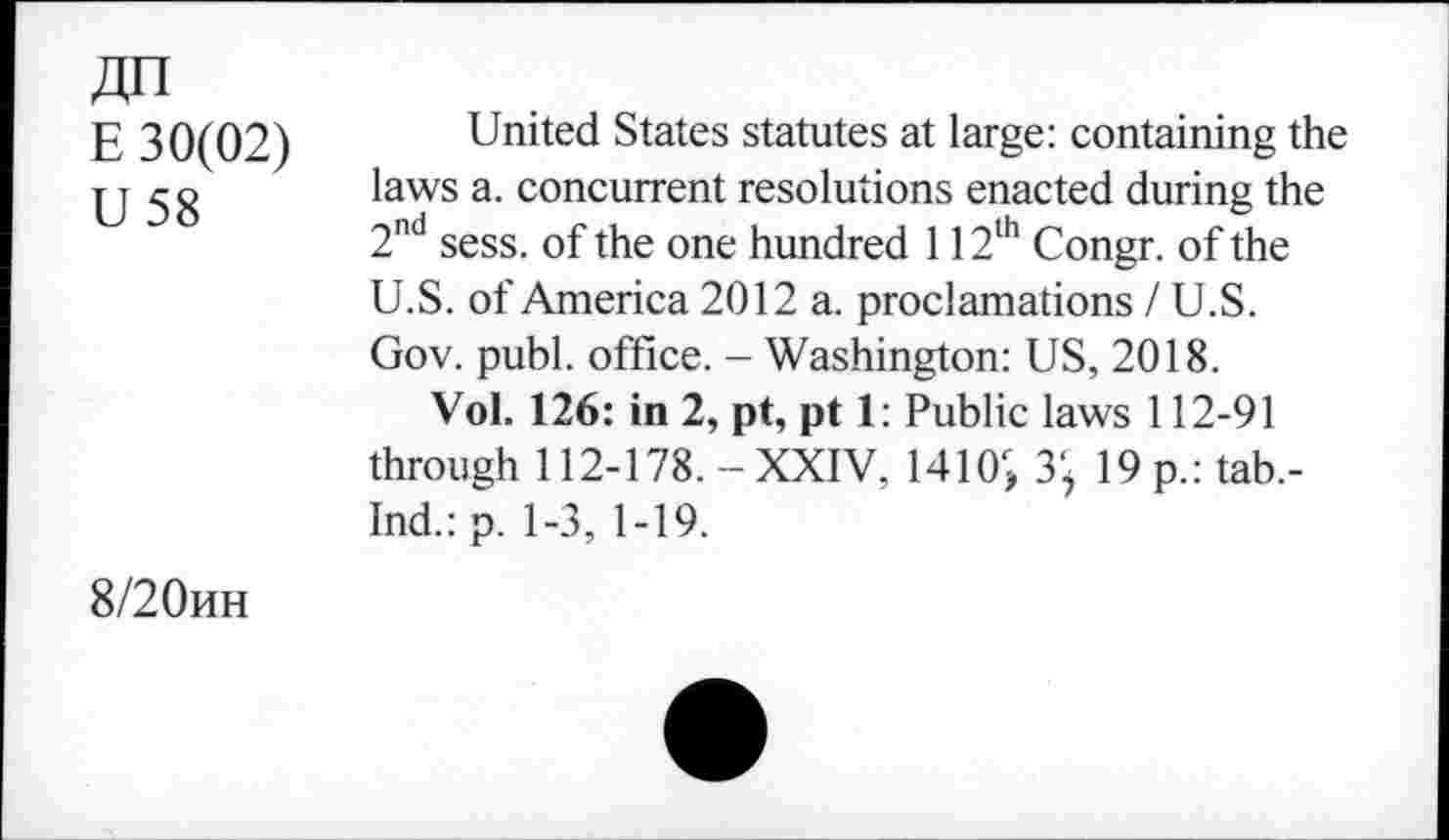 ﻿4n
E 30(02)
U 58
United States statutes at large: containing the laws a. concurrent resolutions enacted during the 2nd sess. of the one hundred 112th Congr. of the U.S. of America 2012 a. proclamations /U.S. Gov. publ. office. - Washington: US, 2018.
Vol. 126: in 2, pt, pt 1: Public laws 112-91 through 112-178.-XXIV. 1410r, 3; 19 p.: tab.-Ind.:p. 1-3, 1-19.
8/20hh